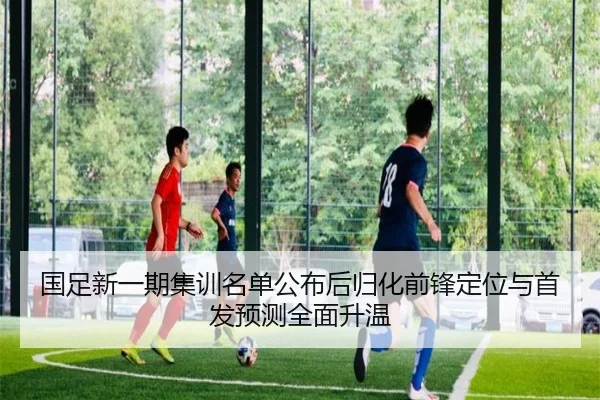 国足新一期集训名单公布后归化前锋定位与首发预测全面升温